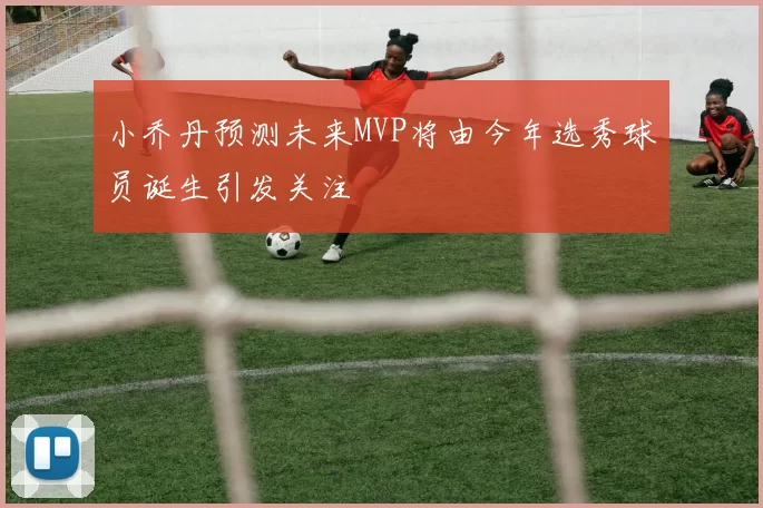 小乔丹预测未来MVP将由今年选秀球员诞生引发关注