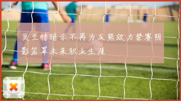 莫兰特暗示不再为灰熊效力禁赛阴影笼罩未来职业生涯