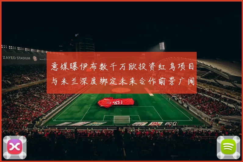 意媒曝伊布数千万欧投资红鸟项目与米兰深度绑定未来合作前景广阔