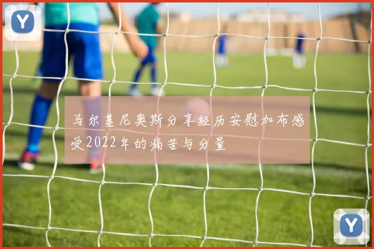 马尔基尼奥斯分享经历安慰加布感受2022年的痛苦与分量