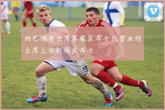 姆巴佩将出席赛前发布会代替坎特出席上场新闻发布会