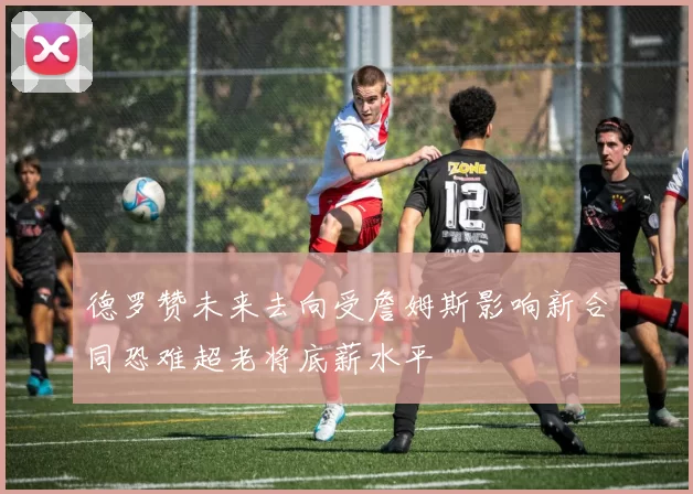 德罗赞未来去向受詹姆斯影响新合同恐难超老将底薪水平