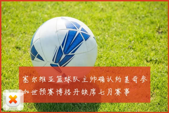 塞尔维亚篮球队主帅确认约基奇参加世预赛博格丹缺席七月赛事