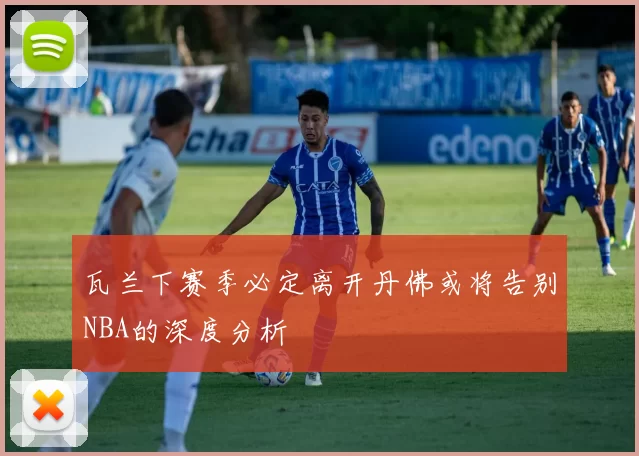 瓦兰下赛季必定离开丹佛或将告别NBA的深度分析