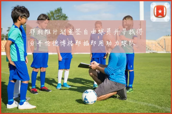 邓利维计划重签自由球员并寻找得分手伦德博格即插即用助力球队