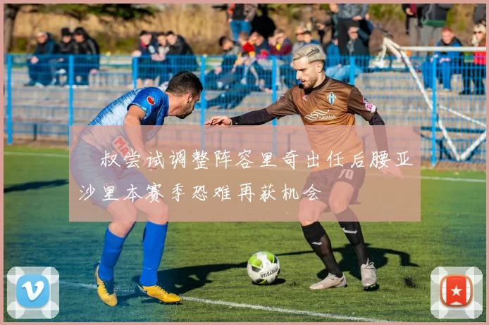 囧叔尝试调整阵容里奇出任后腰亚沙里本赛季恐难再获机会