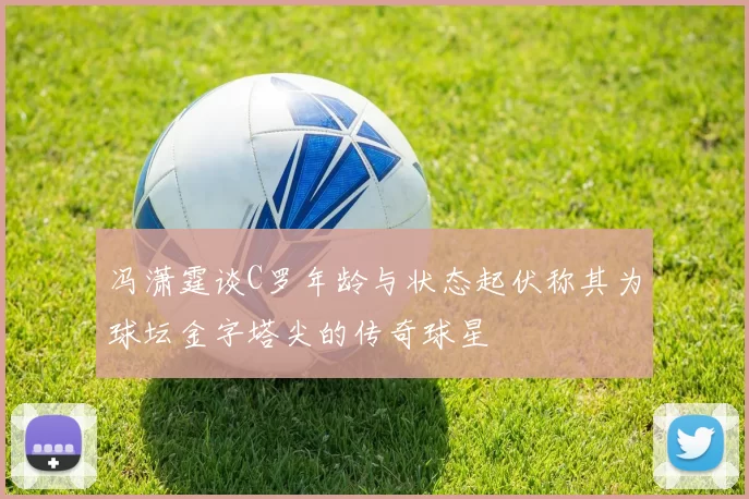 冯潇霆谈C罗年龄与状态起伏称其为球坛金字塔尖的传奇球星