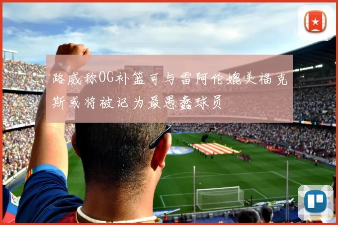 路威称OG补篮可与雷阿伦媲美福克斯或将被记为最愚蠢球员