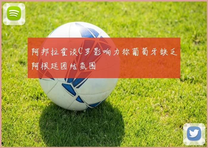 阿邦拉霍谈C罗影响力称葡萄牙缺乏阿根廷团结氛围