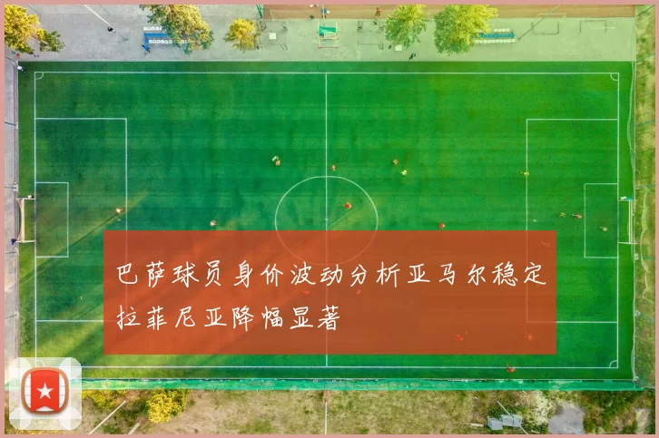 巴萨球员身价波动分析亚马尔稳定拉菲尼亚降幅显著
