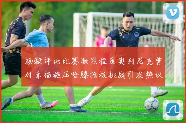 杨毅评论比赛激烈程度奥利尼克曾对乐福施压哈滕抢板挑战引发热议