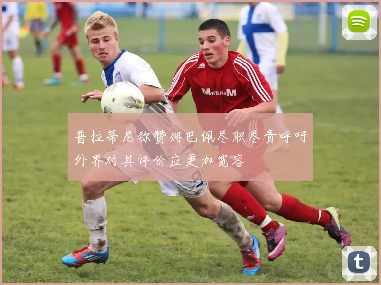 普拉蒂尼称赞姆巴佩尽职尽责呼吁外界对其评价应更加宽容