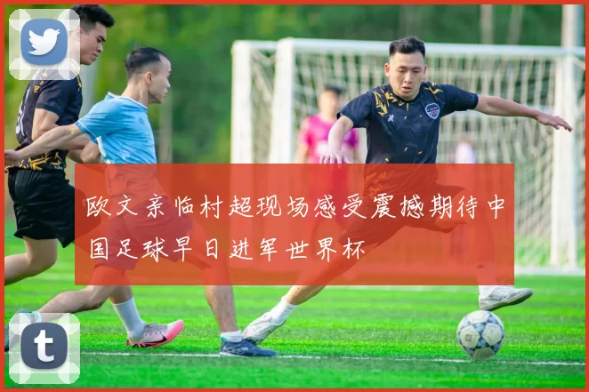 欧文亲临村超现场感受震撼期待中国足球早日进军世界杯