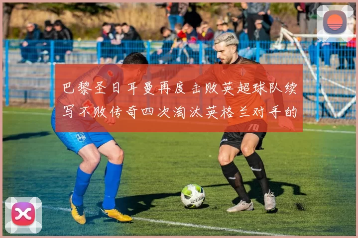 巴黎圣日耳曼再度击败英超球队续写不败传奇四次淘汰英格兰对手的背后故事