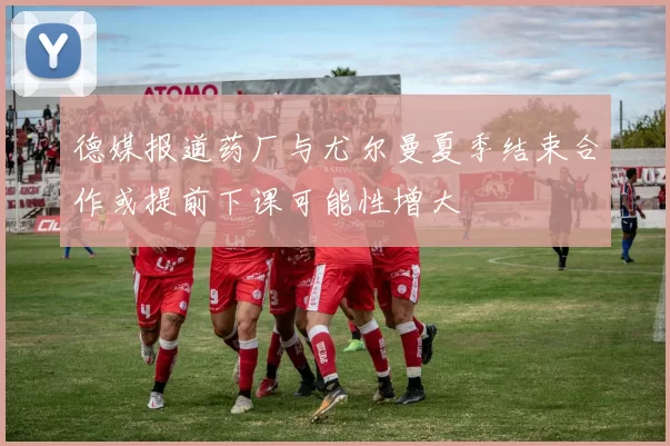 德媒报道药厂与尤尔曼夏季结束合作或提前下课可能性增大
