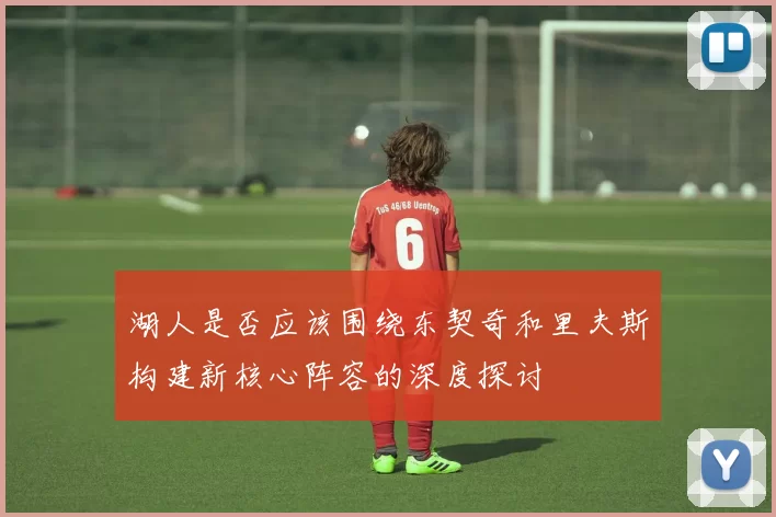 湖人是否应该围绕东契奇和里夫斯构建新核心阵容的深度探讨