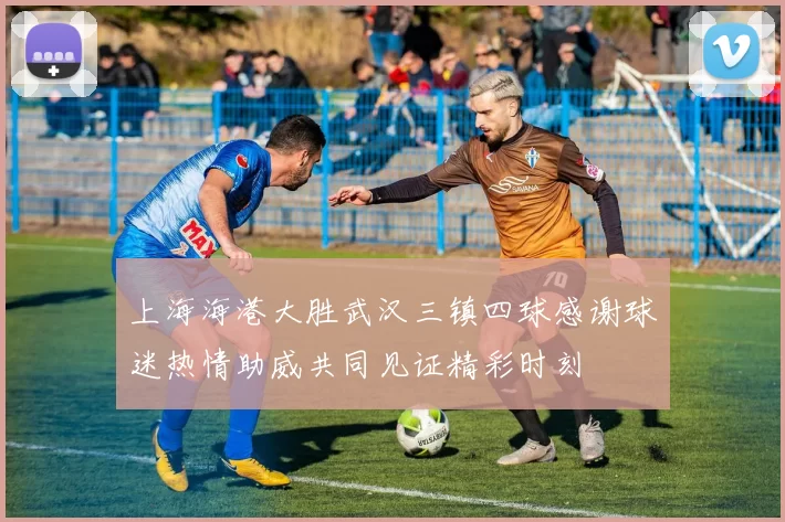 上海海港大胜武汉三镇四球感谢球迷热情助威共同见证精彩时刻