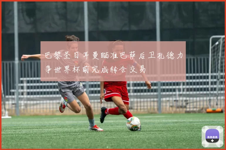 巴黎圣日耳曼瞄准巴萨后卫孔德力争世界杯前完成转会交易