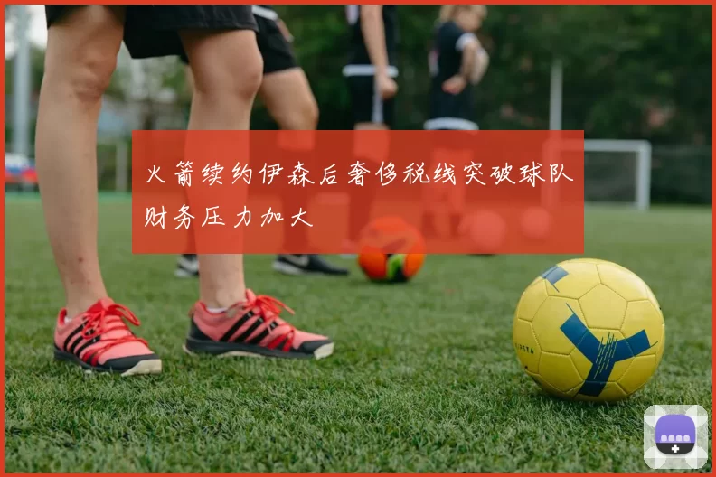 火箭续约伊森后奢侈税线突破球队财务压力加大