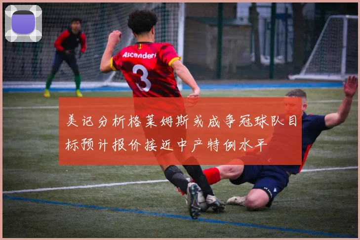 美记分析格莱姆斯或成争冠球队目标预计报价接近中产特例水平