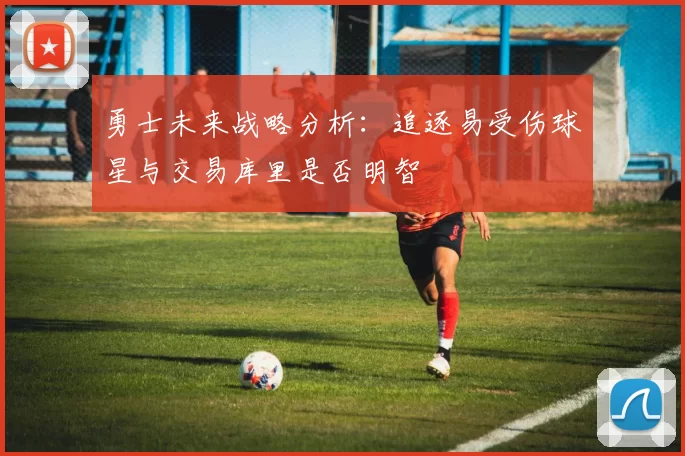 勇士未来战略分析：追逐易受伤球星与交易库里是否明智