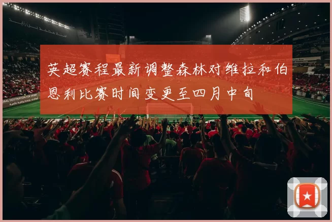 英超赛程最新调整森林对维拉和伯恩利比赛时间变更至四月中旬