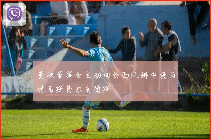 曼联董事会主动询价西汉姆中场马特乌斯费尔南德斯